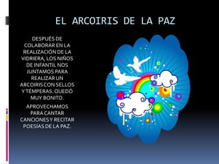 EL ARCOIRIS DE LA PAZ
DESPUÉS DE
COLABORAR EN LA
REALIZACIÓN DE LA
VIDRIERA, LOS NIÑOS
DE INFANTIL NOS
JUNTAMOS PARA
REALIZAR UN
ARCOIRIS CON SELLOS
Y TÉMPERAS. QUEDÓ
MUY BONITO.
APROVECHAMOS
PARA CANTAR
CANCIONES Y RECITAR
POESÍAS DE LA PAZ.