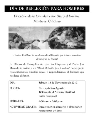 DÍA DE REFLEXIÓN PARA HOMBRES
   Descubriendo la Identidad entre Dios y el Hombre:
                 Misión del Cristiano




   Hombre Católico: da un sí rotundo al llamado que te hace Jesucristo
                        de servir en su Iglesia!
La Oficina de Evangelización para los Hispanos y el Padre José
Mercado te invitan a un “Día de Reflexión para Hombres” donde junto
redescubriremos nuestras raíces y responderemos al llamado que
nos hace el Señor.

DIA:                        Sábado, 13 de Noviembre de 2010

LUGAR:                      Parroquia San Agustín
                            10 Campfield Avenue, Hartford
                            (Salón Parroquial)
HORARIO:                    8:00 a.m. – 3:00 p.m.
ACTIVIDAD GRATIS: Puede traer su almuerzo o almorzar en
                  restaurantes del área.
 