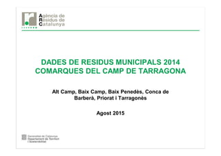 DADES DE RESIDUS MUNICIPALS 2014
COMARQUES DEL CAMP DE TARRAGONA
Alt Camp, Baix Camp, Baix Penedès, Conca de
Barberà, Priorat i Tarragonès
Agost 2015
 
