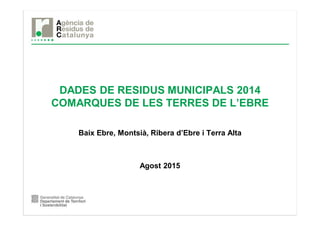 DADES DE RESIDUS MUNICIPALS 2014
COMARQUES DE LES TERRES DE L’EBRE
Baix Ebre, Montsià, Ribera d’Ebre i Terra Alta
Agost 2015
 
