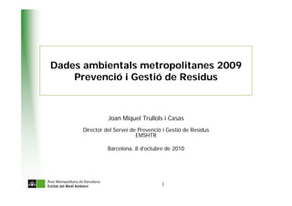 Dades ambientals metropolitanes 2009
    Prevenció i Gestió de Residus



                Joan Miquel Trullols i Casas
      Director del Servei de Prevenció i Gestió de Residus
                            EMSHTR

                Barcelona, 8 d’octubre de 2010




                                      1
 