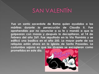 SAN VALENTÍNFue un santo sacerdote de Roma quien ayudaba a los mártires durante la persecución de Claudio II. Fue aprehendido por no renunciar a su fe y mandó a que lo golpearan con mazas y después lo decapitaron, el 14 de Febrero del año 269. Fue sepultado en la ViaFlaminia y se edificó una basílica en el año 350. La mayor parte de sus reliquias están ahora en la iglesia de Santa Praxedes. La costumbre sajona es que los jóvenes se escogieran como prometidos en este día.