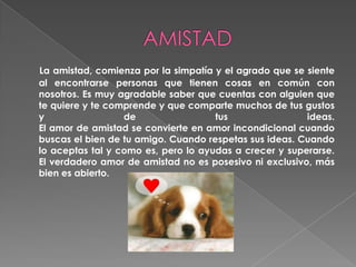 AMISTADLa amistad, comienza por la simpatía y el agrado que se siente al encontrarse personas que tienen cosas en común con nosotros. Es muy agradable saber que cuentas con alguien que te quiere y te comprende y que comparte muchos de tus gustos y de tus ideas. El amor de amistad se convierte en amor incondicional cuando buscas el bien de tu amigo. Cuando respetas sus ideas. Cuando lo aceptas tal y como es, pero lo ayudas a crecer y superarse. El verdadero amor de amistad no es posesivo ni exclusivo, más bien es abierto. 