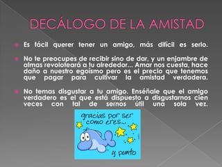 DECÁLOGO DE LA AMISTADEs fácil querer tener un amigo, más difícil es serlo.No te preocupes de recibir sino de dar, y un enjambre de almas revoloteará a tu alrededor... Amar nos cuesta, hace daño a nuestro egoísmo pero es el precio que tenemos que pagar para cultivar la amistad verdadera. No temas disgustar a tu amigo. Enséñale que el amigo verdadero es el que está dispuesto a disgustarnos cien veces con tal de sernos útil una sola vez.