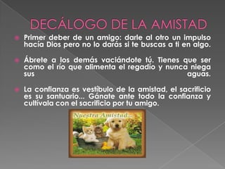 DECÁLOGO DE LA AMISTADPrimer deber de un amigo: darle al otro un impulso hacía Dios pero no lo darás si te buscas a ti en algo.Ábrete a los demás vaciándote tú. Tienes que ser como el río que alimenta el regadío y nunca niega sus aguas. La confianza es vestíbulo de la amistad, el sacrificio es su santuario... Gánate ante todo la confianza y cultívala con el sacrificio por tu amigo. 