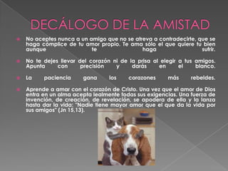 DECÁLOGO DE LA AMISTADNo aceptes nunca a un amigo que no se atreva a contradecirte, que se haga cómplice de tu amor propio. Te ama sólo el que quiere tu bien aunque te haga sufrir. No te dejes llevar del corazón ni de la prisa al elegir a tus amigos. Apunta con precisión y darás en el blanco.La paciencia gana los corazones más rebeldes. Aprende a amar con el corazón de Cristo. Una vez que el amor de Dios entra en un alma acepta lealmente todas sus exigencias. Una fuerza de invención, de creación, de revelación, se apodera de ella y la lanza hasta dar la vida: "Nadie tiene mayor amor que el que da la vida por sus amigos" (Jn 15,13). 
