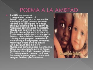 POEMA A LA AMISTADAMIGO, porque eres: Lazo que une pero no ata. Estrella que guía pero no encandila. Arbol que acoge pero no encierra. Torrente que sacia pero no ahoga. Brisa que alienta pero no adormece. Piedra que sostiene pero no aplasta. Mirada que examina pero no juzga. Silencio que recibe pero no abruma. Cadena que sujeta pero no esclaviza. Palabra que previene pero no aflige. Crisol que templa pero no envilece. Hermano que corrige pero no apena. Manto que cubre pero no asfixia. Lima que pule pero no hiere. Música que armoniza pero no uniforma. Mano que acompaña pero no fuerza. Oasis que reconforta pero no detiene. Corazón que ama pero no reclama. Ternura que protege pero no avasalla.Imagen de Dios, precisamente. 