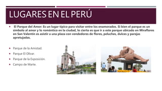 LUGARESENELPERÚ
 El Parque del Amor: Es un lugar típico para visitar entre los enamorados. Si bien el parque es un
símbolo al amor y lo romántico en la ciudad, lo cierto es que ir a este parque ubicado en Miraflores
en San Valentín es asistir a una plaza con vendedores de flores, peluches, dulces y parejas
apretujadas.
 Parque de la Amistad.
 Parque El Olivar.
 Parque de la Exposición.
 Campo de Marte.
 