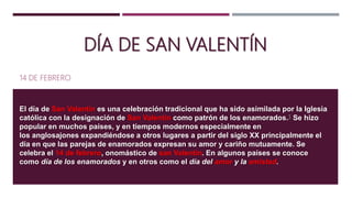 DÍA DE SAN VALENTÍN
14 DE FEBRERO
El día de San Valentín es una celebración tradicional que ha sido asimilada por la Iglesia
católica con la designación de San Valentín como patrón de los enamorados.1 Se hizo
popular en muchos países, y en tiempos modernos especialmente en
los anglosajones expandiéndose a otros lugares a partir del siglo XX principalmente el
día en que las parejas de enamorados expresan su amor y cariño mutuamente. Se
celebra el 14 de febrero, onomástico de san Valentín. En algunos países se conoce
como día de los enamorados y en otros como el día del amor y la amistad.
 