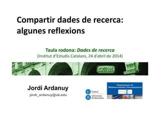 Jordi Ardanuy
jordi_ardanuy@ub.edu
Compartir dades de recerca:
algunes reflexions
Taula rodona: Dades de recerca 
(Institut d’Estudis Catalans, 24 d’abril de 2014)
 