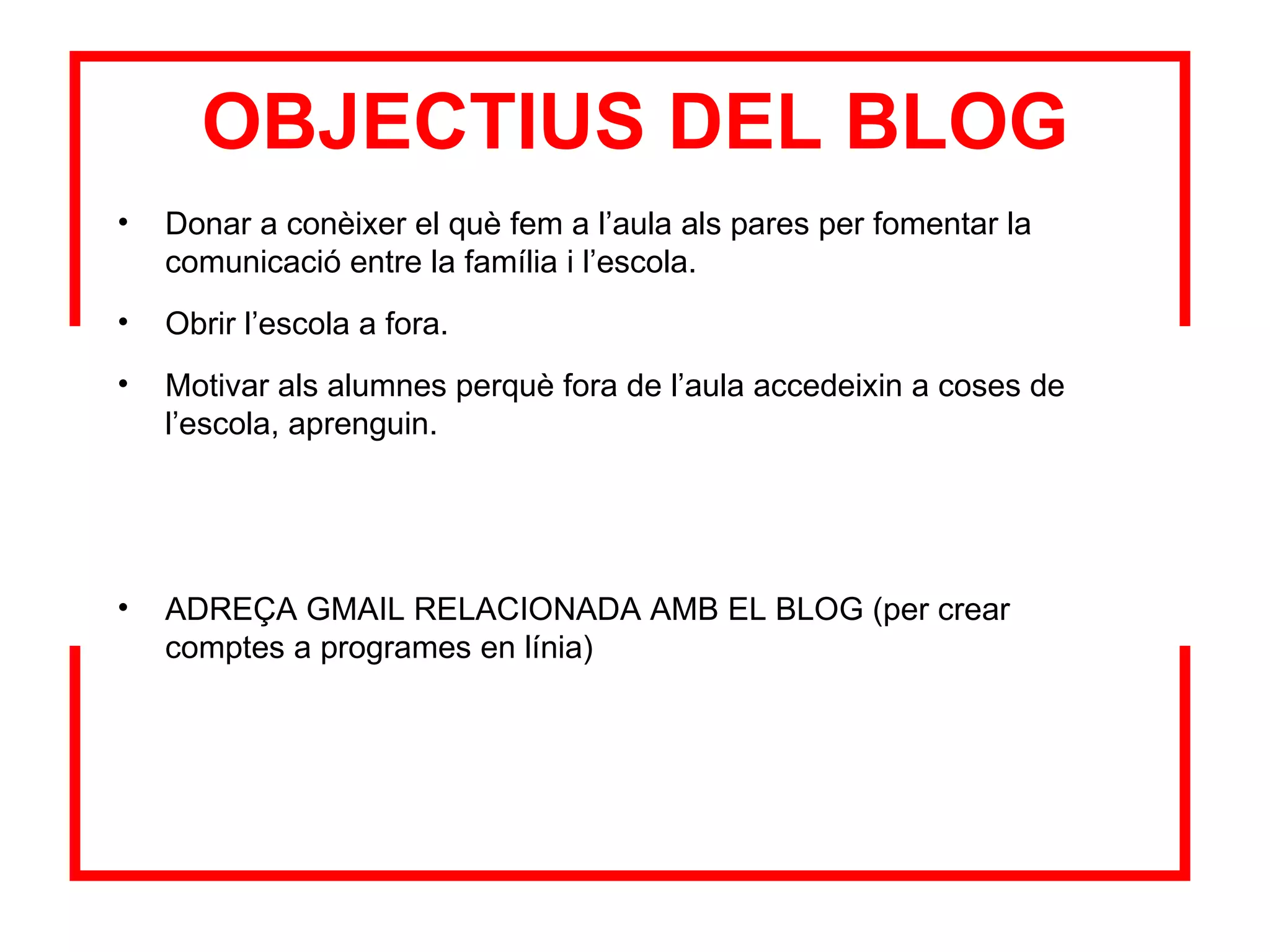 OBJECTIUS DEL BLOG Donar a conèixer el què fem a l’aula als pares per fomentar la comunicació entre la família i l’escola.  Obrir l’escola a fora.  Motivar als alumnes perquè fora de l’aula accedeixin a coses de l’escola, aprenguin. ADREÇA GMAIL RELACIONADA AMB EL BLOG (per crear comptes a programes en línia) 