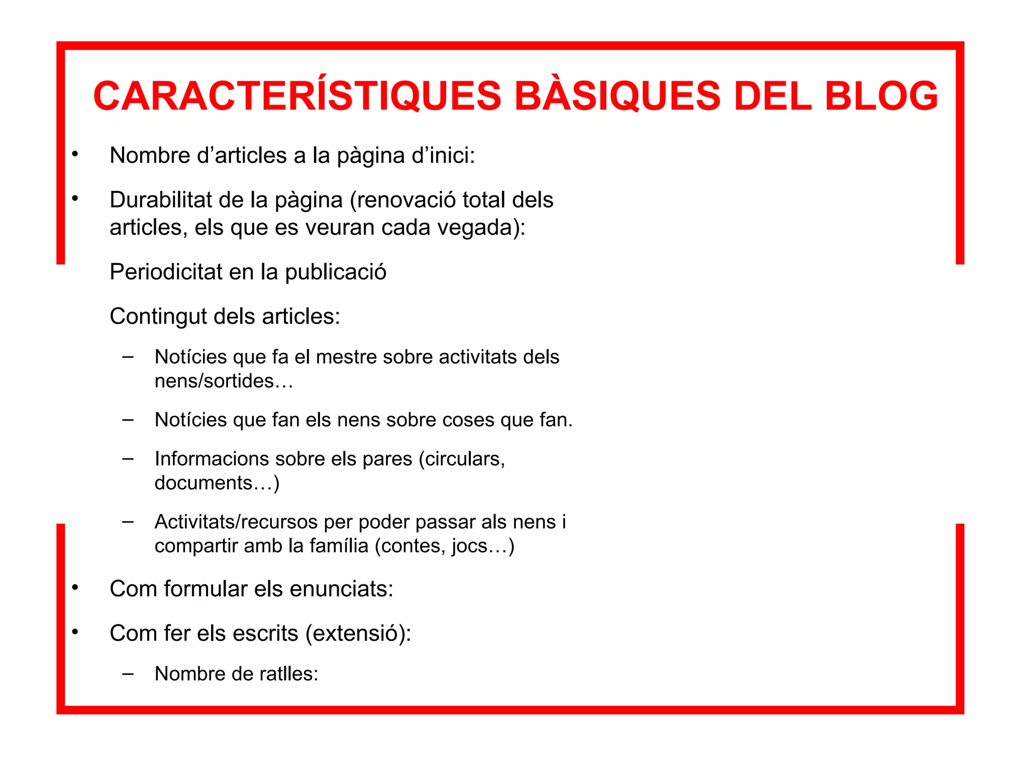 CARACTERÍSTIQUES BÀSIQUES DEL BLOG Nombre d’articles a la pàgina d’inici: Durabilitat de la pàgina (renovació total dels articles, els que es veuran cada vegada): Periodicitat en la publicació Contingut dels articles: Notícies que fa el mestre sobre activitats dels nens/sortides… Notícies que fan els nens sobre coses que fan. Informacions sobre els pares (circulars, documents…) Activitats/recursos per poder passar als nens i compartir amb la família (contes, jocs…) Com formular els enunciats: Com fer els escrits (extensió): Nombre de ratlles: 
