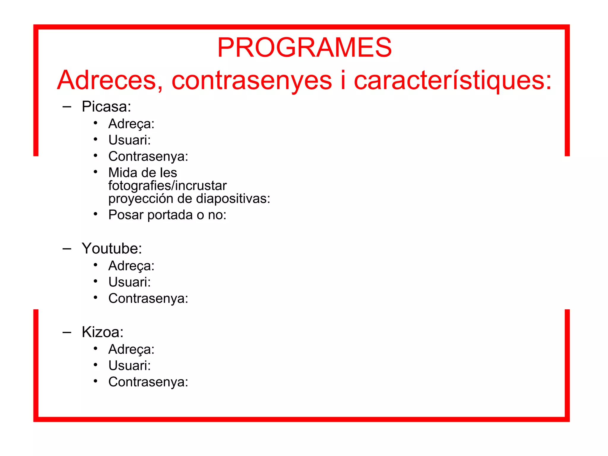 PROGRAMES Adreces, contrasenyes i característiques: Picasa: Adreça: Usuari: Contrasenya: Mida de les fotografies/incrustar proyección de diapositivas: Posar portada o no: Youtube: Adreça: Usuari: Contrasenya: Kizoa: Adreça: Usuari: Contrasenya: 