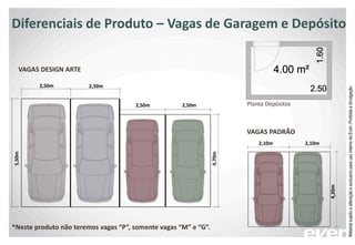 Diferenciais de Produto – Vagas de Garagem e Depósito
2,50m
4,20m
2,50m
2,50m 2,50m
2,10m 2,10m
5,50m
4,70m
*Neste produto não teremos vagas “P”, somente vagas “M” e “G”.
VAGAS PADRÃO
VAGAS DESIGN ARTE
Planta Depósitos
MaterialsujeitoaalteraçãoeexclusivoparausointernodaEven.Proibidaadivulgação.
 