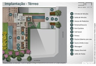 Implantação - Térreo
Entrada de Veículos01
Saída de Veículos02
Acesso de Pedestres03
Portaria/Clausura04
Port-Cochére05
Hall Social06
01
02
03040506
Fitness07
Piscina Coberta com raia08
Sauna úmida e seca09
07
08
09
10
Massagem10
Espaço Gourmet11
11
Salão de Festas12
12
MaterialsujeitoaalteraçãoeexclusivoparausointernodaEven.Proibidaadivulgação.
Perspectiva artística da implantação. O porte da vegetação na entrega do empreendimento será de acordo com o projeto paisagístico.
 