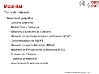Mobilitat
Tipus de datasets
 Informació geogràfica
   - Xarxa de carreteres
   - Radars fixos a Catalunya
   - Estacions d'autobusos de Catalunya
   - Xarxa de transports metropolitans de Barcelona (TMB)
   - Xarxa d’estacions de RENFE
   - Xarxa de tramvia de Barcelona (TRAM)
   - Estacions de Ferrocarrils de la Generalitat (FGC)
   - Funicular del Tibidabo
   - Telefèrics de Barcelona
   - Aparcaments de vehicles pesants


                                                     Generalitat de Catalunya. Gener de 2013 CC – BY 3.0
 