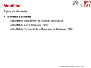 Mobilitat
Tipus de datasets
 Informació d’actualitat
    - Actualitat del Departament de Territori i Sostenibilitat
    - Actualitat del Servei Català de Trànsit
    - Actualitat de Ferrocarrils de la Generalitat de Catalunya (FGC)




                                                         Generalitat de Catalunya. Gener de 2013 CC – BY 3.0
 