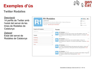 Exemples d’ús
Twitter Rodalies

Descripció
14 perfils de Twitter amb
l’estat del servei de les
línies de Rodalies de
Catalunya
Dataset
Estat del servei de
Rodalies de Catalunya




                            Generalitat de Catalunya. Gener de 2013 CC – BY 3.0
 