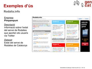 Exemples d’ús
Rodalia.info

Empresa
Pimpampum
Descripció
Informació sobre l’estat
del servei de Rodalies
que aporten els usuaris
via Twitter
Dataset
Estat del servei de
Rodalies de Catalunya




                           Generalitat de Catalunya. Gener de 2013 CC – BY 3.0
 