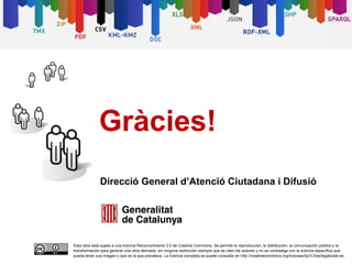 Gràcies!
              Direcció General d’Atenció Ciutadana i Difusió




Esta obra está sujeta a una licencia Reconocimiento 3.0 de Creative Commons. Se permite la reproducción, la distribución, la comunicación pública y la
transformación para generar una obra derivada, sin ninguna restricción siempre que se citen los autores y no se contradiga con la licencia específica que
pueda tener una imagen y que es la que prevalece. La licencia completa se puede consultar en http://creativecommons.org/licenses/by/3.0/es/legalcode.es.
 