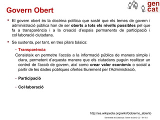 Govern Obert
 El govern obert és la doctrina política que sosté que els temes de govern i
  administració pública han de ser oberts a tots els nivells possibles pel que
  fa a transparència i a la creació d’espais permanents de participació i
  col·laboració ciutadana.
 Se sustenta, per tant, en tres pilars bàsics:
    - Transparència
    Consisteix en permetre l’accés a la informació pública de manera simple i
      clara, permetent d’aquesta manera que els ciutadans puguin realitzar un
      control de l’acció de govern, així como crear valor econòmic o social a
      partir de les dades públiques ofertes lliurement per l’Administració.

    - Participació

    - Col·laboració




                                                  http://es.wikipedia.org/wiki/Gobierno_abierto
                                                            Generalitat de Catalunya. Gener de 2013 CC – BY 3.0
 