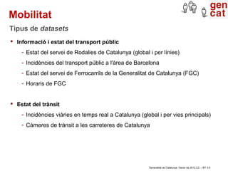 Mobilitat
Tipus de datasets
 Informació i estat del transport públic
    - Estat del servei de Rodalies de Catalunya (global i per línies)
    - Incidències del transport públic a l'àrea de Barcelona
    - Estat del servei de Ferrocarrils de la Generalitat de Catalunya (FGC)
    - Horaris de FGC


 Estat del trànsit
    - Incidències viàries en temps real a Catalunya (global i per vies principals)
    - Càmeres de trànsit a les carreteres de Catalunya




                                                        Generalitat de Catalunya. Gener de 2013 CC – BY 3.0
 