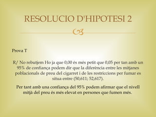 RESOLUCIO D'HIPOTESI 2
                               
Prova T

R/ No rebutjem Ho ja que 0,00 és més petit que 0,05 per tan amb un
  95% de confiança podem dir que la diferència entre les mitjanes
 poblacionals de preu del cigarret i de les restriccions per fumar es
                    situa entre (50,611; 52,617).
  Per tant amb una confiança del 95% podem afirmar que el nivell
     mitjà del preu és més elevat en persones que fumen més.
 
