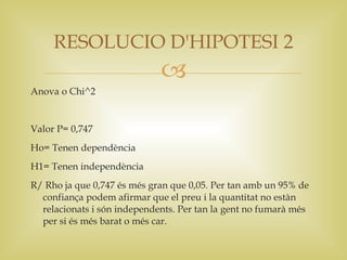 RESOLUCIO D'HIPOTESI 2
                             
Anova o Chi^2


Valor P= 0,747
Ho= Tenen dependència
H1= Tenen independència
R/ Rho ja que 0,747 és més gran que 0,05. Per tan amb un 95% de
  confiança podem afirmar que el preu i la quantitat no estàn
  relacionats i són independents. Per tan la gent no fumarà més
  per si és més barat o més car.
 