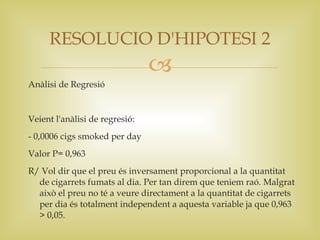 RESOLUCIO D'HIPOTESI 2
                                
Anàlisi de Regresió


Veient l'anàlisi de regresió:
- 0,0006 cigs smoked per day
Valor P= 0,963
R/ Vol dir que el preu és inversament proporcional a la quantitat
  de cigarrets fumats al dia. Per tan direm que teniem raó. Malgrat
  això el preu no té a veure directament a la quantitat de cigarrets
  per dia és totalment independent a aquesta variable ja que 0,963
  > 0,05.
 