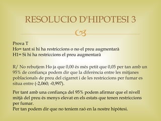 RESOLUCIO D'HIPOTESI 3
                                
Prova T
Ho= tant si hi ha restriccions o no el preu augmentarà
H1= Si hi ha restriccions el preu augmentarà

R/ No rebutjem Ho ja que 0,00 és més petit que 0,05 per tan amb un
95% de confiança podem dir que la diferència entre les mitjanes
poblacionals de preu del cigarret i de les restriccions per fumar es
situa entre (-2,060; -0,997).
Per tant amb una confiança del 95% podem afirmar que el nivell
mitjà del preu és menys elevat en els estats que tenen restriccions
per fumar.
Per tan podem dir que no teniem raó en la nostre hipòtesi.
 