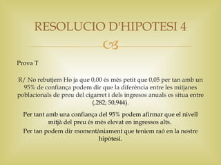 RESOLUCIO D'HIPOTESI 4
                                
Prova T

R/ No rebutjem Ho ja que 0,00 és més petit que 0,05 per tan amb un
  95% de confiança podem dir que la diferència entre les mitjanes
poblacionals de preu del cigarret i dels ingresos anuals es situa entre
                            (,282; 50,944).
  Per tant amb una confiança del 95% podem afirmar que el nivell
            mitjà del preu és més elevat en ingressos alts.
  Per tan podem dir momentàniament que teniem raó en la nostre
                               hipòtesi.
 