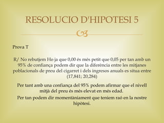 RESOLUCIO D'HIPOTESI 5
                                
Prova T

R/ No rebutjem Ho ja que 0,00 és més petit que 0,05 per tan amb un
  95% de confiança podem dir que la diferència entre les mitjanes
poblacionals de preu del cigarret i dels ingresos anuals es situa entre
                           (17,841; 20,284)
  Per tant amb una confiança del 95% podem afirmar que el nivell
             mitjà del preu és més elevat en més edad.
  Per tan podem dir momentàniament que teniem raó en la nostre
                              hipòtesi.
 