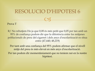 RESOLUCIO D'HIPOTESI 6

Prova T
                                
R/ No rebutjem Ho ja que 0,00 és més petit que 0,05 per tan amb un
  95% de confiança podem dir que la diferència entre les mitjanes
poblacionals de preu del cigarret i dels anys d'escolarització es situa
                       entre (47,440; 48,219)
 Per tant amb una confiança del 95% podem afirmar que el nivell
     mitjà del preu és més elevat en més anys d'escolarització.
Per tan podem dir momentàniament que no teniem raó en la nostre
                              hipòtesi.
 