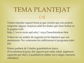 TEMA PLANTEJAT
           
Volem estudiar aquest tema ja que creiem que ens podem
emportar alguna sorpresa amb les dades que hem trobat en
la pagina web:
http://www.econ.upf.edu/~raya/basedatosJose.htm
Volem fer un anàlisi de regresió en les hipòtesi que ara
mostrarem. Per contrastar-les utilitzarem el programa mini
tab.
Estem parlant de 5 dades quantitatives (anys
d’escolarització,preu del cigarret per estat, edad, ingressos,
cigarrets per dia) i 2 qualitatives (tabac ros o negre, mesures
antitabac)
 
