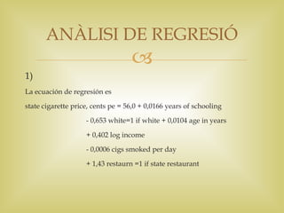 ANÀLISI DE REGRESIÓ
                                   
1)
La ecuación de regresión es

state cigarette price, cents pe = 56,0 + 0,0166 years of schooling

                    - 0,653 white=1 if white + 0,0104 age in years

                    + 0,402 log income

                    - 0,0006 cigs smoked per day

                    + 1,43 restaurn =1 if state restaurant
 