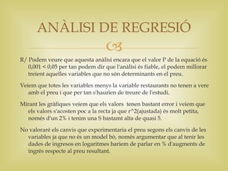ANÀLISI DE REGRESIÓ
                                  
R/ Podem veure que aquesta anàlisi encara que el valor P de la equació és
   0,001 < 0,05 per tan podem dir que l'anàlisi és fiable, el podem millorar
   treient aquelles variables que no són determinants en el preu.

Veiem que totes les variables menys la variable restaurants no tenen a vere
   amb el preu i que per tan s'haurien de treure de l'estudi.

Mirant les gràfiques veiem que els valors tenen bastant error i veiem que
  els valors s'acosten poc a la recta ja que r^2(ajustada) és molt petita,
  només d'un 2% i tenim una S bastamt alta de quasi 5.

No valoraré els canvis que experimentaria el preu segons els canvis de les
  variables ja que no és un model bò, només argumentar que al tenir les
  dades de ingresos en logaritmes hariem de parlar en % d'augments de
  ingrés respecte al preu resultant.
 