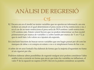ANÀLISI DE REGRESIÓ
                                       
R/ Encara ara en el model no tenim variables que no aportavan informació, ara ens
   trobem un estudi en el qual determinem el preu seons si hi ha restriccions o no, i
   en el cas de no tenir restriccions el preu seria de 59,9 centims i amb restriccions
   1,53 centims més. Estem veient llavors que no podem determinar un bon model
   primerament per manca de variables i a sobre també per manca de % en r^2, ja
   que és molt baix i els valors no s'ajusten als esperats.

En conclusió hauriem de buscar noves variables que ens hagin passat per alt com les
   marques de tabac o si compra en estanc o no o si simplement fuma de liar o no.

A sobre de tot això l'estudi s'ha elaborat de forma que la majoria d'equestats no fuma
   ni un cigarret per dia.

Podriem elaborar altres possibilitas de regresió malgrat això podem considerar l'altre
   anàlisi com a correcte en forma que encar que totes les variables no influeixen, el
   valor P de la equació no supera el 0,05 i llavors la podem considerar acceptable.
 
