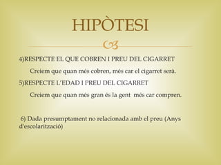 HIPÒTESI
                     
4)RESPECTE EL QUE COBREN I PREU DEL CIGARRET
   Creiem que quan més cobren, més car el cigarret serà.
5)RESPECTE L’EDAD I PREU DEL CIGARRET
   Creiem que quan més gran és la gent més car compren.


6) Dada presumptament no relacionada amb el preu (Anys
d'escolarització)
 