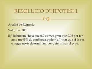 RESOLUCIO D'HIPOTESI 1
                        
Anàlisi de Regresió
Valor P= ,200
R/ Rebutjem Ho ja que 0,2 és més gran que 0,05 per tan
  amb un 95% de confiança podem afirmar que si és ros
  o negre no és determinant per determinar el preu.
 