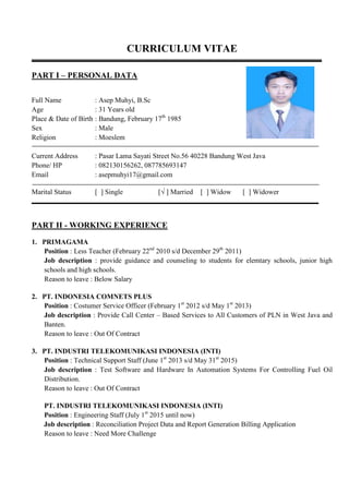 CURRICULUM VITAE
PART I – PERSONAL DATA
Full Name : Asep Muhyi, B.Sc
Age : 31 Years old
Place & Date of Birth : Bandung, February 17th
1985
Sex : Male
Religion : Moeslem
Current Address : Pasar Lama Sayati Street No.56 40228 Bandung West Java
Phone/ HP : 082130156262, 087785693147
Email : asepmuhyi17@gmail.com
Marital Status [ ] Single [√ ] Married [ ] Widow [ ] Widower
PART II - WORKING EXPERIENCE
1. PRIMAGAMA
Position : Less Teacher (February 22nd
2010 s/d December 29th
2011)
Job description : provide guidance and counseling to students for elemtary schools, junior high
schools and high schools.
Reason to leave : Below Salary
2. PT. INDONESIA COMNETS PLUS
Position : Costumer Service Officer (February 1st
2012 s/d May 1st
2013)
Job description : Provide Call Center – Based Services to All Customers of PLN in West Java and
Banten.
Reason to leave : Out Of Contract
3. PT. INDUSTRI TELEKOMUNIKASI INDONESIA (INTI)
Position : Technical Support Staff (June 1st
2013 s/d May 31st
2015)
Job description : Test Software and Hardware In Automation Systems For Controlling Fuel Oil
Distribution.
Reason to leave : Out Of Contract
PT. INDUSTRI TELEKOMUNIKASI INDONESIA (INTI)
Position : Engineering Staff (July 1st
2015 until now)
Job description : Reconciliation Project Data and Report Generation Billing Application
Reason to leave : Need More Challenge
 