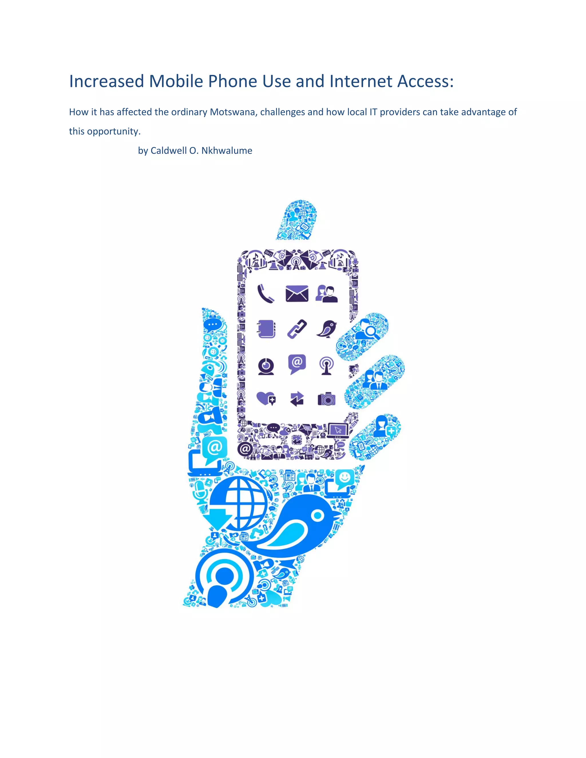 Increased Mobile Phone Use and Internet Access:
How it has affected the ordinary Motswana, challenges and how local IT providers can take advantage of
this opportunity.
by Caldwell O. Nkhwalume
 
