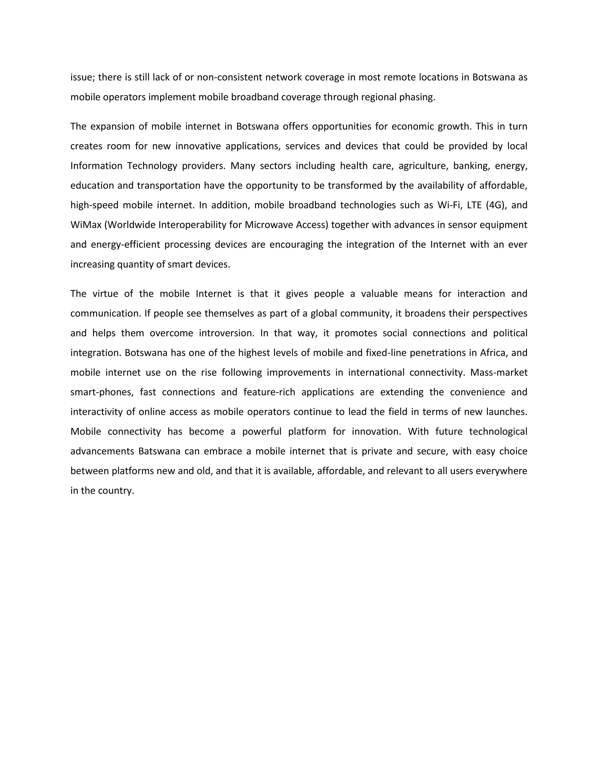 issue; there is still lack of or non-consistent network coverage in most remote locations in Botswana as
mobile operators implement mobile broadband coverage through regional phasing.
The expansion of mobile internet in Botswana offers opportunities for economic growth. This in turn
creates room for new innovative applications, services and devices that could be provided by local
Information Technology providers. Many sectors including health care, agriculture, banking, energy,
education and transportation have the opportunity to be transformed by the availability of affordable,
high-speed mobile internet. In addition, mobile broadband technologies such as Wi-Fi, LTE (4G), and
WiMax (Worldwide Interoperability for Microwave Access) together with advances in sensor equipment
and energy-efficient processing devices are encouraging the integration of the Internet with an ever
increasing quantity of smart devices.
The virtue of the mobile Internet is that it gives people a valuable means for interaction and
communication. If people see themselves as part of a global community, it broadens their perspectives
and helps them overcome introversion. In that way, it promotes social connections and political
integration. Botswana has one of the highest levels of mobile and fixed-line penetrations in Africa, and
mobile internet use on the rise following improvements in international connectivity. Mass-market
smart-phones, fast connections and feature-rich applications are extending the convenience and
interactivity of online access as mobile operators continue to lead the field in terms of new launches.
Mobile connectivity has become a powerful platform for innovation. With future technological
advancements Batswana can embrace a mobile internet that is private and secure, with easy choice
between platforms new and old, and that it is available, affordable, and relevant to all users everywhere
in the country.
 