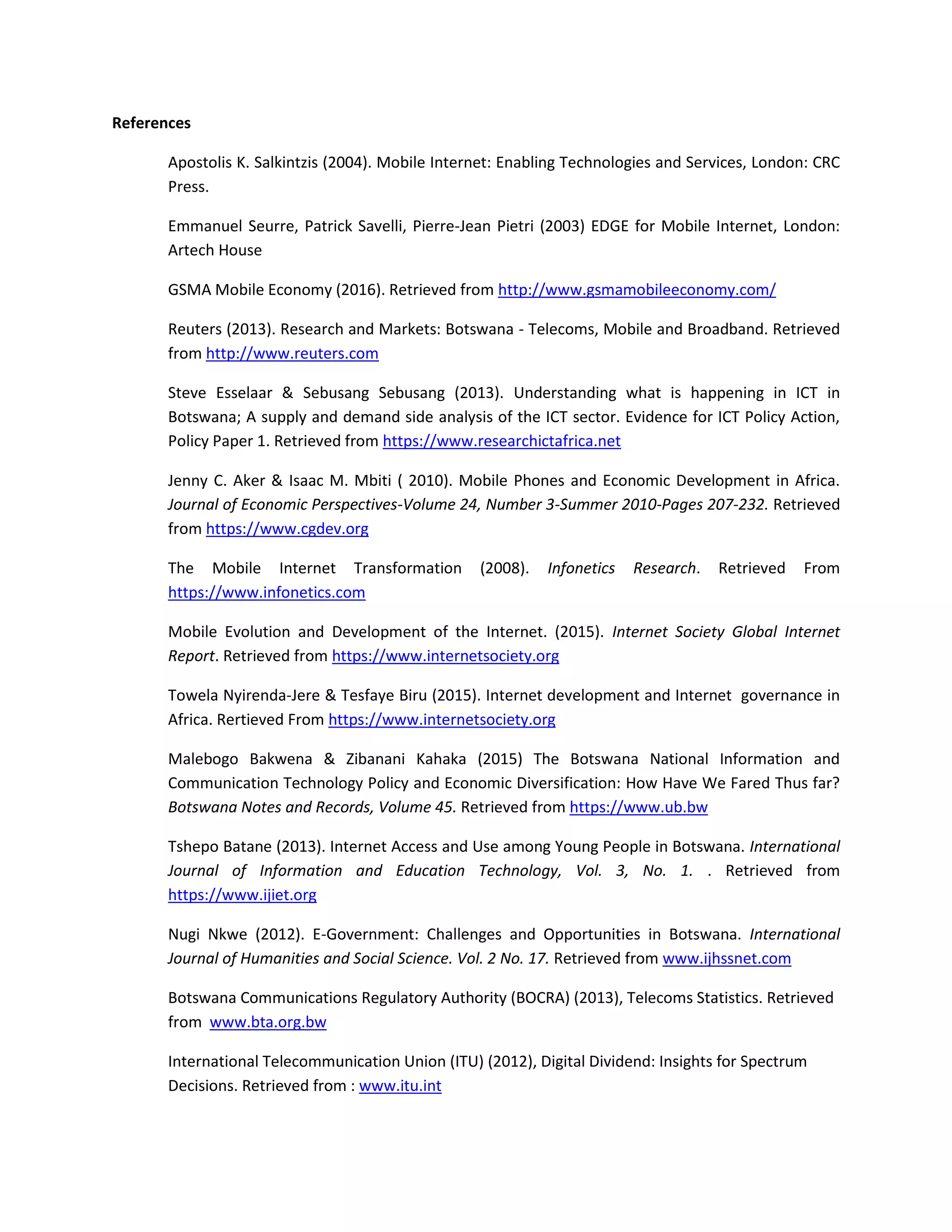 References
Apostolis K. Salkintzis (2004). Mobile Internet: Enabling Technologies and Services, London: CRC
Press.
Emmanuel Seurre, Patrick Savelli, Pierre-Jean Pietri (2003) EDGE for Mobile Internet, London:
Artech House
GSMA Mobile Economy (2016). Retrieved from http://www.gsmamobileeconomy.com/
Reuters (2013). Research and Markets: Botswana - Telecoms, Mobile and Broadband. Retrieved
from http://www.reuters.com
Steve Esselaar & Sebusang Sebusang (2013). Understanding what is happening in ICT in
Botswana; A supply and demand side analysis of the ICT sector. Evidence for ICT Policy Action,
Policy Paper 1. Retrieved from https://www.researchictafrica.net
Jenny C. Aker & Isaac M. Mbiti ( 2010). Mobile Phones and Economic Development in Africa.
Journal of Economic Perspectives-Volume 24, Number 3-Summer 2010-Pages 207-232. Retrieved
from https://www.cgdev.org
The Mobile Internet Transformation (2008). Infonetics Research. Retrieved From
https://www.infonetics.com
Mobile Evolution and Development of the Internet. (2015). Internet Society Global Internet
Report. Retrieved from https://www.internetsociety.org
Towela Nyirenda-Jere & Tesfaye Biru (2015). Internet development and Internet governance in
Africa. Rertieved From https://www.internetsociety.org
Malebogo Bakwena & Zibanani Kahaka (2015) The Botswana National Information and
Communication Technology Policy and Economic Diversification: How Have We Fared Thus far?
Botswana Notes and Records, Volume 45. Retrieved from https://www.ub.bw
Tshepo Batane (2013). Internet Access and Use among Young People in Botswana. International
Journal of Information and Education Technology, Vol. 3, No. 1. . Retrieved from
https://www.ijiet.org
Nugi Nkwe (2012). E-Government: Challenges and Opportunities in Botswana. International
Journal of Humanities and Social Science. Vol. 2 No. 17. Retrieved from www.ijhssnet.com
Botswana Communications Regulatory Authority (BOCRA) (2013), Telecoms Statistics. Retrieved
from www.bta.org.bw
International Telecommunication Union (ITU) (2012), Digital Dividend: Insights for Spectrum
Decisions. Retrieved from : www.itu.int
 