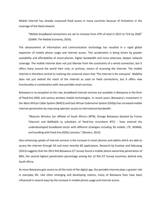 Mobile Internet has already surpassed fixed access in many countries because of limitations in the
coverage of the fixed network.
“Mobile broadband connections are set to increase from 47% of total in 2015 to 71% by 2020”
(GSMA: The Mobile Economy, 2016).
The advancement of information and communication technology has resulted in a rapid global
expansion of mobile phone usage and internet access. This acceleration is being driven by greater
availability and affordability of smart-phones, higher bandwidth and more extensive, deeper network
coverage. The mobile Internet does not just liberate from the constraints of a wired connection, but it
offers many around the world their only, or primary, means of accessing the Internet. The mobile
Internet is therefore central to realizing the universal vision that ‘The Internet is for everyone’. Mobility
does not just extend the reach of the Internet as used on fixed connections, but it offers new
functionality in combination with new portable smart services.
Botswana is no exception to the rule; broadband internet services are available in Botswana in the form
of fixed-line ADSL and various wireless mobile technologies. In recent years, Botswana’s investment in
the West African Cable System (WACS) and East African Submarine System (EASSy) has increased mobile
internet penetration by improving operator access to international bandwidth.
“Mascom Wireless (an affiliate of South Africa's MTN), Orange Botswana (backed by France
Telecom) and BeMobile (a subsidiary of fixed-line incumbent BTC) - have entered the
underdeveloped broadband sector with different strategies including 3G mobile, LTE, WiMAX,
and bundling with fixed-line (ADSL) services.” (Reuters, 2013)
Also enhancing uptake of internet services is the increase in smart phones and tablets which are able to
access the internet through 3G and most recently 4G applications. Research by Esselaar and Sebusang
(2013) suggests that the 2012 RIA Botswana ICT Survey found a mobile phone ownership penetration of
80%, the second highest penetration percentage among the 12 RIA ICT Survey countries, behind only
South Africa.
As more Batswana gain access to all the tools of the digital age, the portable internet plays a greater role
in everyday life. Like other emerging and developing nations, many of Batswana lives have been
influenced in several ways by the increase in mobile phone usage and internet access.
 