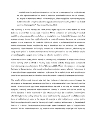 "...people in emerging and developing nations say that the increasing use of the mobile internet
has been a good influence in the realms of education, personal relationships and the economy.
But despite all the benefits of these new technologies, on balance people are more likely to say
that the internet is a negative rather than a positive influence on morality, and they are divided
about its effect on politics". (Pew Research Centre, 2015)
The popularity of mobile internet and smart-phones might explain why in the modern era most
Batswana consider their phones prized possessions. Mobile applications are continually diverse but
available to all users across different platforms of smart-phones (e.g., Android, iOS, Windows, etc.). This
enables Batswana to use their mobile phones for a variety of purposes. Batswana are extensively
engaged in social networking, this interaction expands the number of business and/or social contacts by
making connections through individuals by way of applications such as 'WhatsApp' and 'LinkedIn'
respectively. Mobile internet is also changing economic life of the ordinary Motswana, where many are
using mobile phones to make local or international monetary transactions real-time. Ordinary people
are able to pay bills, engage in online banking and subscribe to preferred services.
Within the education sector, mobile internet is currently being implemented as an educational tool in
mobile learning, which is defined as “learning across multiple contexts, through social and content
interactions using personal electronic devices” (Compton, 2013). Mobile internet acts as a knowledge
facilitator for Batswana when other more traditional communication systems fall short. Furthermore, it
is also utilized to encourage equal opportunity by bridging the technological gap while providing the
underserved community with access to information and services that would otherwise be unaffordable.
The benefits of the mobile Internet bring their own challenges. Privacy concerns are increased by
security risks as Batswana put valuable personal data on smart devices where they may be accessed by
others. The installation of applications brings risks almost the same as installing any software on any
computer. Achieving omnipresent mobile broadband coverage is currently seen as not feasible by
mobile operators as direct investment in local infrastructure could be uneconomic. Removing the
affordability barrier by working to lower the cost of mobile ownership would greatly benefit Batswana in
terms of mobile internet access to the masses. It is essential to tailor mobile internet content for the
local community and making sure that the content is clearly connected with or related to the needs and
interests of local users. E-government services are newly appearing as a major source of local content in
Botswana and are therefore seen as a key driver of mobile internet usage. Coverage is an important
 