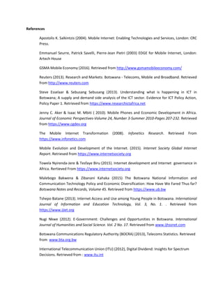 References
Apostolis K. Salkintzis (2004). Mobile Internet: Enabling Technologies and Services, London: CRC
Press.
Emmanuel Seurre, Patrick Savelli, Pierre-Jean Pietri (2003) EDGE for Mobile Internet, London:
Artech House
GSMA Mobile Economy (2016). Retrieved from http://www.gsmamobileeconomy.com/
Reuters (2013). Research and Markets: Botswana - Telecoms, Mobile and Broadband. Retrieved
from http://www.reuters.com
Steve Esselaar & Sebusang Sebusang (2013). Understanding what is happening in ICT in
Botswana; A supply and demand side analysis of the ICT sector. Evidence for ICT Policy Action,
Policy Paper 1. Retrieved from https://www.researchictafrica.net
Jenny C. Aker & Isaac M. Mbiti ( 2010). Mobile Phones and Economic Development in Africa.
Journal of Economic Perspectives-Volume 24, Number 3-Summer 2010-Pages 207-232. Retrieved
from https://www.cgdev.org
The Mobile Internet Transformation (2008). Infonetics Research. Retrieved From
https://www.infonetics.com
Mobile Evolution and Development of the Internet. (2015). Internet Society Global Internet
Report. Retrieved from https://www.internetsociety.org
Towela Nyirenda-Jere & Tesfaye Biru (2015). Internet development and Internet governance in
Africa. Rertieved From https://www.internetsociety.org
Malebogo Bakwena & Zibanani Kahaka (2015) The Botswana National Information and
Communication Technology Policy and Economic Diversification: How Have We Fared Thus far?
Botswana Notes and Records, Volume 45. Retrieved from https://www.ub.bw
Tshepo Batane (2013). Internet Access and Use among Young People in Botswana. International
Journal of Information and Education Technology, Vol. 3, No. 1. . Retrieved from
https://www.ijiet.org
Nugi Nkwe (2012). E-Government: Challenges and Opportunities in Botswana. International
Journal of Humanities and Social Science. Vol. 2 No. 17. Retrieved from www.ijhssnet.com
Botswana Communications Regulatory Authority (BOCRA) (2013), Telecoms Statistics. Retrieved
from www.bta.org.bw
International Telecommunication Union (ITU) (2012), Digital Dividend: Insights for Spectrum
Decisions. Retrieved from : www.itu.int
 