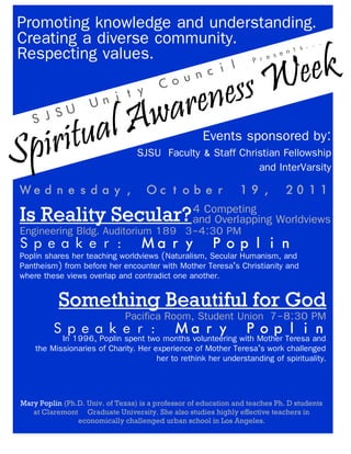 Spiritual Awareness Week
Spiritual Awareness Week
Spiritual Awareness Week
Creating a diverse community.
Respecting values.
Promoting knowledge and understanding.
Events sponsored by:
SJSU
Unity
Council
Presents...
SJSU Faculty & Staff Christian Fellowship
and InterVarsity
Wednesday, October 19, 2011
Is Reality Secular?Is Reality Secular?Is Reality Secular?4 Competing
and Overlapping Worldviews
Speaker: Mary Poplin
Engineering Bldg. Auditorium 189 3-4:30 PM
Poplin shares her teaching worldviews (Naturalism, Secular Humanism, and
Pantheism) from before her encounter with Mother Teresa’s Christianity and
where these views overlap and contradict one another.
Something Beautiful for GodSomething Beautiful for GodSomething Beautiful for God
Speaker: Mary Poplin
Pacifica Room, Student Union 7-8:30 PM
In 1996, Poplin spent two months volunteering with Mother Teresa and
the Missionaries of Charity. Her experience of Mother Teresa’s work challenged
her to rethink her understanding of spirituality.
Mary Poplin (Ph.D. Univ. of Texas) is a professor of education and teaches Ph. D students
at Claremont Graduate University. She also studies highly effective teachers in
economically challenged urban school in Los Angeles.
 