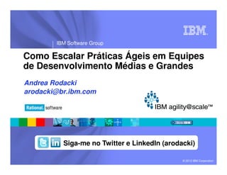 ®
IBM Software Group
© 2013 IBM Corporation
Como Escalar Práticas Ágeis em Equipes
de Desenvolvimento Médias e Grandes
Andrea Rodacki
arodacki@br.ibm.com
Siga-me no Twitter e LinkedIn (arodacki)
 
