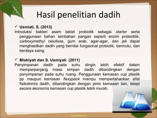 Hasil penelitian dadih
 Usmiati, S. (2013)
Introduksi bakteri asam laktat probiotik sebagai starter serta
penggunaan bahan tambahan pangan seperti enzim proteolitik,
carboxymethyl celullose, gum arab, agar-agar, dan jeli dapat
menghasilkan dadih yang bernilai fungsional probiotik, bermutu, dan
berdaya saing.
 Miskiyah dan S. Usmiyati (2011)
Penyimpanan dadih pada suhu dingin lebih efektif dalam
memperpanjang masa simpan dadih dibandingkan dengan
penyimpanan pada suhu ruang. Penggunaan kemasan cup plastik
pp maupun kemasan flexypack mampu mempertahankan sifat
fisikokimia dadih, dibandingkan dengan jenis kemasan lain, tetapi
secara ekonomis kemasan cup plastik lebih murah.
 