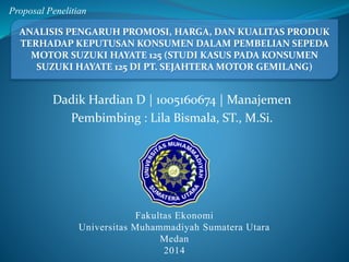 Proposal Penelitian 
ANALISIS PENGARUH PROMOSI, HARGA, DAN KUALITAS PRODUK 
TERHADAP KEPUTUSAN KONSUMEN DALAM PEMBELIAN SEPEDA 
MOTOR SUZUKI HAYATE 125 (STUDI KASUS PADA KONSUMEN 
SUZUKI HAYATE 125 DI PT. SEJAHTERA MOTOR GEMILANG) 
Dadik Hardian D | 1005160674 | Manajemen 
Pembimbing : Lila Bismala, ST., M.Si. 
Fakultas Ekonomi 
Universitas Muhammadiyah Sumatera Utara 
Medan 
2014 
 